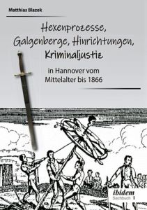 Ein dunkles Kapitel der deutschen Geschichte: Hexenprozesse, Galgenberge, Hinrichtungen, Kriminaljustiz in Hannover vom Mittelalter bis 1866